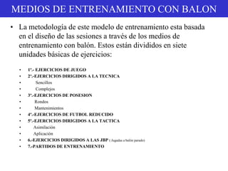 MEDIOS DE ENTRENAMIENTO CON BALON
• 1º.- EJERCICIOS DE JUEGO
• 2º.-EJERCICIOS DIRIGIDOS A LA TECNICA
• Sencillos
• Complejos
• 3º.-EJERCICIOS DE POSESION
• Rondos
• Mantenimientos
• 4º.-EJERCICIOS DE FUTBOL REDUCIDO
• 5º.-EJERCICIOS DIRIGIDOS A LA TACTICA
• Asimilación
• Aplicación
• 6.-EJERCICIOS DIRIGIDOS A LAS JBP ( Jugadas a balón parado)
• 7.-PARTIDOS DE ENTRENAMIENTO
• La metodología de este modelo de entrenamiento esta basada
en el diseño de las sesiones a través de los medios de
entrenamiento con balón. Estos están divididos en siete
unidades básicas de ejercicios:
 