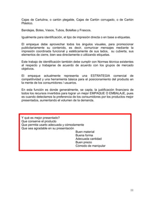 Cajas  de  Cartulina,  o  cartón  plegable,  Cajas  de  Cartón  corrugado,  o  de  Cartón 
Plástico. 
Bandejas, Botes, Vasos, Tubos, Botellas y Frascos. 
Igualmente para identificación, el tipo de impresión directa o en base a etiquetas. 
El  empaque  debe  aprovechar  todos  los  ángulos  visuales,  para  promocionar 
publicitariamente  su  contenido,  es  decir,  comunicar  mensajes  mediante  la 
impresión  coordinada  funcional  y  estéticamente  de  sus  lados,    su  cubierta,  sus 
elementos de cierre, bien sea directamente o utilizando etiquetas. 
Este trabajo de identificación también debe cumplir con Normas técnica existentes 
al  respecto  y  trabajarse  de  acuerdo  de  acuerdo  con  los  grupos  de  mercado 
objetivos. 
El  empaque  actualmente  representa  una  ESTRATEGIA  comercial  de 
competitividad  y una  herramienta  básica  para  el  posicionamiento  del  producto  en 
la mente de los consumidores / usuarios. 
En  esta  función  es  donde  generalmente,  se  capta,  la  justificación  financiera  de 
todos los recursos invertidos para lograr un mejor EMPAQUE O EMBALAJE, pues 
es cuando detectamos la preferencia de los consumidores por los productos mejor 
presentados, aumentando el volumen de la demanda. 

Y qué es mejor presentado? 
Que conserve el producto 
Que permita usarlo adecuada y cómodamente 
Que sea agradable en su presentación 
Buen material 
Buena forma 
Adecuada cantidad 
Buen precio 
Cómodo de manipular

11 

 