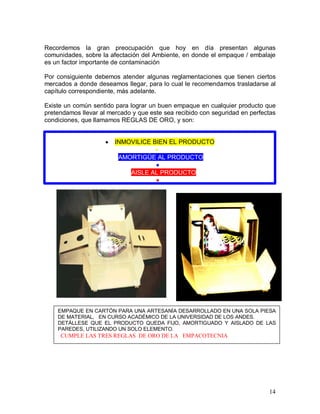 14 
Recordemos  la  gran  preocupación  que  hoy  en  día  presentan  algunas 
comunidades, sobre la afectación del Ambiente, en donde el empaque / embalaje 
es un factor importante de contaminación 
Por consiguiente debemos atender algunas reglamentaciones que tienen ciertos 
mercados a donde deseamos llegar, para lo cual le recomendamos trasladarse al 
capítulo correspondiente, más adelante. 
Existe un común sentido para lograr un buen empaque en cualquier producto que 
pretendamos llevar al mercado y que este sea recibido con seguridad en perfectas 
condiciones, que llamamos REGLAS DE ORO, y son:
· INMOVILICE BIEN EL PRODUCTO
·
· AMORTIGÜE AL PRODUCTO Y
·
· AISLE AL PRODUCTO
·
EMPAQUE EN CARTÓN PARA UNA ARTESANÍA DESARROLLADO EN UNA SOLA PIESA 
DE MATERIAL,   EN CURSO ACADÉMICO DE LA UNIVERSIDAD DE LOS ANDES. 
DETÁLLESE  QUE  EL  PRODUCTO  QUEDA  FIJO,  AMORTIGUADO  Y  AISLADO  DE  LAS 
PAREDES, UTILIZANDO UN SOLO ELEMENTO. 
CUMPLE LAS TRES REGLAS  DE ORO DE LA   EMPACOTECNIA
 