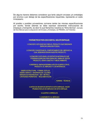 16 
De alguna manera debemos considerar que tanto adquirir envases y/o embalajes 
por encima o por debajo de las especificaciones requeridas, representa un costo 
innecesario. 
Al  posible  o  posibles  proveedores  conviene  darles  las  mismas  especificaciones 
por  escrito,  donde  además  se  debe  expresar  claramente  instrucciones  de 
empaque y transporte, es decir lo que llamamos nosotros la “ficha técnica”. (tomado 
del libro Manual para la adquisición de Envases y Embalajes, de PRODEC, de Finlandia) 
PARÁMETROS PARA ESCOGER EL MEJOR EMPAQUE: 
1.CONOCER O ESTUDIAR MUY BIEN EL PRODUCTO QUE DESEAMOS 
EMPACAR (ANÁLISISF.O.D.A.) 
2.CONOCER O INVESTIGAR EL COMPORTAMIENTO DEL MERCADO AL 
CUAL DESEAMOS ENVIAR NUESTRO PRODUCTO. 
3.CONOCER O ESTUDIAR LOS DISTINTOS MATERIALES QUE 
PODRÍAMOS EMPLEAR PARA EMPACAR / EMBALAR, SEGÚN 
PRODUCTO, GRUPO OBJETIVO Y MEDIO AMBIENTE. 
4.DISEÑAR EL EMPAQUES/EMBALAJES DE ACUERDO CON EL 
PRODUCTO, EL MERCADO Y LOS MATERIALES. 
DISEÑO ESTRUCTURAL­ FORMAS, ESTILOS 
DISEÑO GRÁFICO­ DIAGRAMACIÓN, COLORES 
MEDIDAS ESTANDARIZADAS­ SIST. MÉTRICO 
CANTIDADES PERMITIDAS­ REGLAMENTACIÓN 
NORMAS   TÉCNICAS 
5.ANTES DE DECIDIR EN DEFINITIVO ESTE EMPAQUE, HACER 
PRUEBAS REALES DE MERCADO DE ESTE EMPAQUE. 
6.AJUSTES O ARREGLOS 
7.LANZAMIENTO AL MERCADO
 