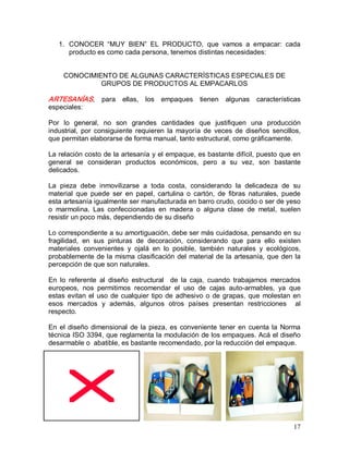 17 
1.  CONOCER  “MUY  BIEN”  EL  PRODUCTO,  que  vamos  a  empacar:  cada 
producto es como cada persona, tenemos distintas necesidades: 
CONOCIMIENTO DE ALGUNAS CARACTERÍSTICAS ESPECIALES DE 
GRUPOS DE PRODUCTOS AL EMPACARLOS 
ARTESANÍAS,  para  ellas,  los  empaques  tienen  algunas  características 
especiales: 
Por  lo  general,  no  son  grandes  cantidades  que  justifiquen  una  producción 
industrial,  por  consiguiente  requieren  la  mayoría  de  veces  de  diseños  sencillos, 
que permitan elaborarse de forma manual, tanto estructural, como gráficamente. 
La relación costo de la artesanía y el empaque, es bastante difícil, puesto que en 
general  se  consideran  productos  económicos,  pero  a  su  vez,  son  bastante 
delicados. 
La  pieza  debe  inmovilizarse  a  toda  costa,  considerando  la  delicadeza  de  su 
material  que  puede  ser  en  papel,  cartulina  o  cartón,  de  fibras  naturales,  puede 
esta artesanía igualmente ser manufacturada en barro crudo, cocido o ser de yeso 
o  marmolina.  Las  confeccionadas  en  madera  o  alguna  clase  de  metal,  suelen 
resistir un poco más, dependiendo de su diseño 
Lo correspondiente a su amortiguación, debe ser más cuidadosa, pensando en su 
fragilidad,  en  sus  pinturas  de  decoración,  considerando  que  para  ello  existen 
materiales  convenientes  y  ojalá  en  lo  posible,  también  naturales  y  ecológicos, 
probablemente de la misma clasificación del material de la artesanía, que den la 
percepción de que son naturales. 
En  lo  referente  al  diseño  estructural    de  la  caja,  cuando  trabajamos  mercados 
europeos,  nos  permitimos  recomendar  el  uso  de  cajas  auto­armables,  ya  que 
estas evitan el uso de cualquier tipo de adhesivo o de grapas, que molestan en 
esos  mercados  y  además,  algunos  otros  países  presentan  restricciones    al 
respecto. 
En el diseño dimensional de la pieza, es conveniente tener en cuenta la Norma 
técnica ISO 3394, que reglamenta la modulación de los empaques. Acá el diseño 
desarmable o  abatible, es bastante recomendado, por la reducción del empaque.
 