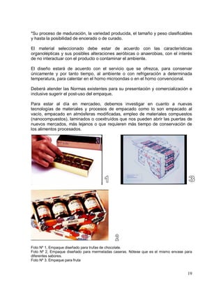 19 
*Su proceso de maduración, la variedad producida, el tamaño y peso clasificables 
y hasta la posibilidad de encerado o de curado. 
El  material  seleccionado  debe  estar  de  acuerdo  con  las  características 
organolépticas y sus posibles alteraciones aeróbicas o anaerobias, con el interés 
de no interactuar con el producto o contaminar el ambiente. 
El  diseño  estará  de  acuerdo  con  el  servicio  que  se  ofrezca,  para  conservar 
únicamente  y  por  tanto  tiempo,  al  ambiente  o  con  refrigeración  a  determinada 
temperatura, para calentar en el horno microondas o en el horno convencional. 
Deberá atender las Normas existentes para su presentación y comercialización e 
inclusive sugerir el post­uso del empaque. 
Para  estar  al  día  en  mercadeo,  debemos  investigar  en  cuanto  a  nuevas 
tecnologías  de  materiales  y  procesos  de  empacado  como  lo  son  empacado  al 
vacío, empacado en atmósferas  modificadas, empleo de materiales compuestos 
(nanocompuestos), laminados o coextruídos que nos pueden abrir las puertas de 
nuevos mercados, más lejanos o que requieren más tiempo de conservación de 
los alimentos procesados. 
Foto Nº 1, Empaque diseñado para trufas de chocolate. 
Foto Nº 2, Empaque diseñado  para mermeladas caseras. Nótese que es el mismo envase para 
diferentes sabores. 
Foto Nº 3. Empaque para fruta
 