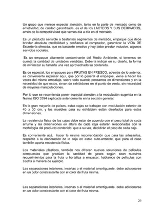 20 
Un grupo que merece especial atención, tanto en la parte de mercado como de 
emotividad, de calidad garantizada, es el de los LACTEOS Y SUS DERIVADOS, 
amén de la competitividad que vemos día a día en el mercado. 
Es un producto sensible a bastantes segmentos de mercado, empaque que debe 
brindar  absoluta  credibilidad  y  confianza  al  comprador,  garantizar  la  VIDA  DE 
Estantería ofrecida, que es bastante emotivo y hoy debe prestar inclusive, algunos 
servicios sociales. 
Es  un  empaque  altamente  contaminante  del  Medio  Ambiente,  si  tenemos  en 
cuenta la cantidad de unidades vendidas. Debería indicar en su diseño, la forma 
de minimizar su tamaño una vez aprovechado su contenido. 
Es de especial, los empaques para FRUTAS EN FRESCO, además de lo anterior, 
es conveniente expresar aquí, que por lo general el empaque, viene a hacer las 
veces del mismo embalaje, sobre todo cuando pensamos en dimensiones y en la 
necesidad de que estos, sirvan de exhibidores en el punto de venta, sin necesidad 
de mayores manipulaciones. 
Por lo que se recomienda poner especial atención a la modulación sugerida en la 
Norma ISO 3394 explicada anteriormente en la sección general. 
En la gran mayoría de países, estas cajas se trabajan con modulación exterior de 
40  x  30  cm,  y  los  muebles  para  su  exhibición  están  diseñados  para  estas 
dimensiones. 
La resistencia física de las cajas debe estar de acuerdo con el peso total de cada 
arrume  y  las  dimensiones  en  altura  de  cada  caja  estarán  relacionadas  con  la 
morfología del producto contenido, que a su vez, decidirán el peso de cada caja. 
Es  conveniente  acá,    hacer  la  misma  recomendación  que  para  las  artesanías, 
respecto  a  la  elaboración  de  la  caja  en  estilo  auto­armable,  que  para  el  caso 
también aporta resistencia física. 
Los  materiales  plásticos,  también  nos  ofrecen  nuevas  soluciones  de  películas 
compuestas  que  gradúan  la  cantidad  de  gases  según  sean  nuestros 
requerimientos  para  la  fruta  u  hortaliza  a  empacar,  hablamos  de  películas  con 
zeolita a manera de ejemplo. 
Las separaciones interiores, insertas o el material amortiguante, debe adicionarse 
en un color constrastante con el color de fruta misma. 
Las separaciones interiores, insertas o el material amortiguante, debe adicionarse 
en un color constrastante con el color de fruta misma.
 