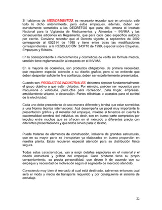 22 
Si hablamos de MEDICAMENTOS, es necesario recordar que en principio, vale 
todo  lo  dicho  anteriormente,  pero  estos  empaques,  además,  deben  ser 
estrictamente  sometidos  a  los  DECRETOS  que  para  ello,  emana  el  Instituto 
Nacional  para  la  Vigilancia  de  Medicamentos  y  Alimentos  –  INVIMA  y  las 
consecuentes adiciones en Reglamento, que para cada caso específico autoriza 
por  escrito.  Conviene  recordar  que  el  Decreto  vigente,  a  septiembre  de  2002 
corresponde  al  002514  de  1995  y  tiene  entre  otras  las  modificaciones 
correspondientes  a la RESOLUCIÓN  243710 de 1999, especial sobre Etiquetas, 
Empaques y Rótulos. 
En lo correspondiente a medicamentos y cosméticos de venta sin fórmula médica, 
también tiene reglamentación al respecto en el INVIMA. 
En  la  mayoría  de  ocasiones,  son  productos  obligatorios,  de  primera  necesidad, 
que  requieren  especial  atención  a  su  diseño  gráfico,  pero  si  se  entiende  que 
deben despertar suficiente fe o confianza, deben ser excelentemente presentados. 
Cuando son PRODUCTOS INDUSTRIALES, debemos conocer fundamentalmente 
el grupo objetivo a que están dirigidos. Por ejemplo, pueden ser repuestos para 
maquinaria  o  vehículos,  productos  para  recreación,  para  hogar,  empresas, 
amoblamiento urbano, o decoración. Partes eléctricas o aparatos para el control 
de la electricidad. 
Cada uno debe presentarse de una manera diferente y tendrá que estar sometidos 
a una Norma técnica internacional. Acá desempeña un papel  muy importante la 
presentación gráfica y el material del empaque, máxime si tenemos en cuenta la 
cuaternalidad cerebral del individuo, es decir, son en buena parte comprados por 
impulso  entre  muchos  que  se  ofrecen  en  el  mercado  a  diferentes  precio  con 
diferentes presentaciones y que todos sirven para lo mismo. 
Puede  tratarse  de  elementos  de  construcción,  inclusive  de  grandes  estructuras, 
que  en  su  mayor  parte  se  transportan  ya  elaboradas  en  buena  proporción  en 
nuestra  planta.  Estas  requieren  especial  atención  para  su  distribución  física 
segura. 
Todas  estas  características,  van  a  exigir  detalles  especiales  en  el  material  y  el 
diseño  estructural  y  gráfico  del  empaque.  Cada  producto  tiene  su  propio 
comportamiento,  su  propia  personalidad,  que  deben  ir  de  acuerdo  con  su 
empaque y necesidad de motivación según el segmento de mercado atendido. 
Conociendo muy bien el mercado al cual está destinado, sabremos entonces cual 
será  el  modo  y  medio  de  transporte  requerido  y  por  consiguiente  el  sistema  de 
embalaje.
 