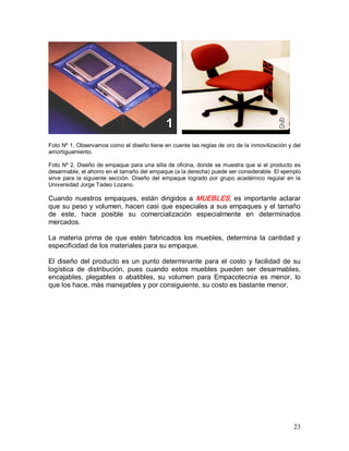 23 
Foto Nº 1, Observamos como el diseño tiene en cuente las reglas de oro de la inmovilización y del 
amortiguamiento. 
Foto Nº 2, Diseño de empaque para una silla de oficina, donde se muestra que si el producto es 
desarmable, el ahorro en el tamaño del empaque (a la derecha) puede ser considerable. El ejemplo 
sirve para la siguiente sección. Diseño  del empaque logrado por grupo académico regular en la 
Universidad Jorge Tadeo Lozano. 
Cuando nuestros empaques, están dirigidos a MUEBLES, es importante aclarar 
que su peso y volumen, hacen casi que especiales a sus empaques y el tamaño 
de  este,  hace  posible  su  comercialización  especialmente  en  determinados 
mercados. 
La  materia prima  de  que  estén  fabricados los  muebles,  determina la  cantidad  y 
especificidad de los materiales para su empaque. 
El diseño del producto es un punto determinante para el costo y facilidad de su 
logística  de  distribución,  pues  cuando  estos  muebles  pueden  ser  desarmables, 
encajables,  plegables  o  abatibles,  su  volumen  para  Empacotecnia  es  menor,  lo 
que los hace, más manejables y por consiguiente, su costo es bastante menor.
 
