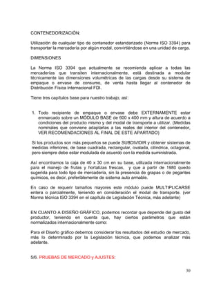 30 
CONTENEDORIZACIÓN: 
Utilización de cualquier tipo de contenedor estandarizado (Norma ISO 3394) para 
transportar la mercadería por algún modal, convirtiéndose en una unidad de carga. 
DIMENSIONES 
La  Norma  ISO  3394  que  actualmente  se  recomienda  aplicar  a  todas  las 
mercaderías  que  transiten  internacionalmente,  está  destinada  a  modular 
técnicamente  las  dimensiones  volumétricas  de  las  cargas  desde  su  sistema  de 
empaque  o  envase  de  consumo,  de  venta  hasta  llegar  al  contenedor  de 
Distribución Física Internacional FDI. 
Tiene tres capítulos base para nuestro trabajo, así: 
1.  Todo  recipiente  de  empaque  o  envase  debe  EXTERNAMENTE  estar 
enmarcado sobre un MÓDULO BASE de 600 x 400 mm y altura de acuerdo a 
condiciones del producto mismo y del modal de transporte a utilizar. (Medidas 
nominales  que  conviene  adaptarlas  a  las  reales  del  interior  del  contenedor, 
VER RECOMENDACIONES AL FINAL DE ESTE APARTADO) 
Si los productos son más pequeños se puede SUBDIVIDIR y obtener sistemas de 
medidas inferiores, de base cuadrada, rectangular, ovalada, cilíndrica, octagonal, 
pero siempre debe estar modulada de acuerdo con la medida suministrada. 
Así encontramos la caja de 40 x 30 cm en su base, utilizada internacionalmente 
para  el  manejo  de  frutas  y  hortalizas  frescas,    y  que  a  partir  de  1980  quedo 
sugerida para todo tipo de mercadería, sin la presencia de grapas o de pegantes 
químicos, es decir, preferiblemente de sistema auto armable. 
En  caso  de  requerir  tamaños  mayores  este  módulo  puede  MULTIPLICARSE 
entera  o  parcialmente,  teniendo  en  consideración  el  modal  de  transporte.  (ver 
Norma técnica ISO 3394 en el capítulo de Legislación Técnica, más adelante) 
EN CUANTO A DISEÑO GRÁFICO, podemos recordar que depende del gusto del 
productor,  teniendo  en  cuenta  que,  hay  ciertos  parámetros  que  están 
normalizados internacionalmente como: 
Para el Diseño gráfico debemos considerar los resultados del estudio de mercado, 
más  lo  determinado  por  la  Legislación  técnica,  que  podemos  analizar  más 
adelante. 
5/6. PRUEBAS DE MERCADO y AJUSTES:
 