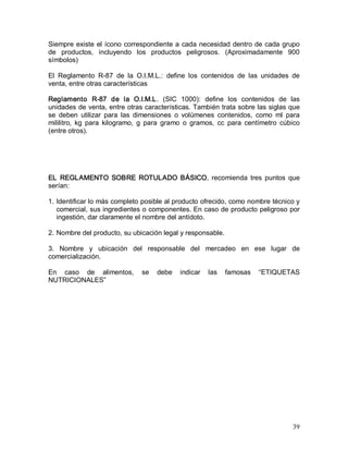 39 
Siempre existe el ícono correspondiente a cada necesidad dentro de cada grupo 
de  productos,  incluyendo  los  productos  peligrosos.  (Aproximadamente  900 
símbolos) 
El  Reglamento  R­87  de  la  O.I.M.L.:  define  los  contenidos  de  las  unidades  de 
venta, entre otras características 
Reglamento  R­87  de  la  O.I.M.L.  (SIC  1000):  define  los  contenidos  de  las 
unidades de venta, entre otras características. También trata sobre las siglas que 
se  deben  utilizar  para  las  dimensiones  o  volúmenes  contenidos,  como  ml  para 
mililitro,  kg  para  kilogramo,  g  para  gramo  o  gramos,  cc  para  centímetro  cúbico 
(entre otros). 
EL  REGLAMENTO  SOBRE  ROTULADO  BÁSICO,  recomienda  tres  puntos  que 
serían: 
1. Identificar lo más completo posible al producto ofrecido, como nombre técnico y 
comercial, sus ingredientes o componentes. En caso de producto peligroso por 
ingestión, dar claramente el nombre del antídoto. 
2. Nombre del producto, su ubicación legal y responsable. 
3.  Nombre  y  ubicación  del  responsable  del  mercadeo  en  ese  lugar  de 
comercialización. 
En  caso  de  alimentos,  se  debe  indicar  las  famosas  “ETIQUETAS 
NUTRICIONALES”
 