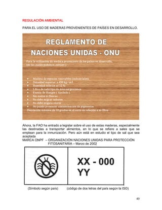 40 
REGULACIÓN AMBIENTAL 
PARA EL USO DE MADERAS PROVENIENTES DE PAÍSES EN DESARROLLO. 
Para la utilización de madera proveniente de los países en desarrollo, 
(de las cuales podemos extraer:) 
·  Madera de especies renovables (industriales), 
·  Densidad superior a 450 kg / m3 
·  Humedad inferior al 12 %  
·  Libre de todo tipo de microorganismos 
·  Exenta de Hongos ( Azulado ) 
·  Sin nudos ni fisuras 
·  No debe migrar sabores 
·  No debe migara olores 
·  No puede presentar contaminación de pigmentos 
Desviación máxima de 10 grados en el corte en relación a su fibra. 
Ahora, la FAO ha entrado a legislar sobre el uso de estas maderas, especialmente 
las  destinadas  a  transportar  alimentos,  en  lo  que  se  refiere  a  sales  que  se 
emplean  para la inmunización.  Pero  aún está  en estudio  el  tipo  de  sal  que  sea 
aceptada 
MARCA ONPF  – ORGANIZACIÓN NACIONES UNIDAS PARA PROTECCIÓN 
FITOSANITARIA – Marzo de 2002 
(Símbolo según país)          (código de dos letras del país según la ISO)
 