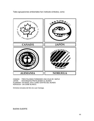 44 
Tales agrupaciones ambientales han instituido símbolos, como: 
CANADÁ   : TRES PALOMAS FORMANDO UNA HOJA DE  MAPLE 
JAPÓN      : DOS BRAZOS PROTEJIENDO AL MUNDO 
ALEMANIA: UN ANGEL AZUL COMO CENTRO DEL MUNDO 
NORUEGA : UN CISNE BLANCO. 
Símbolos tomados del libro de Juan Careaga. 
BUENA SUERTE
 