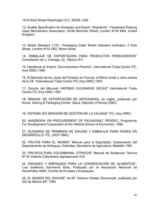46 
1616 West Street Washington D.C. 20036, USA 
12. Quality Specification for Domestic and Export  Shipments”  Fibreboard Packing 
Case Manufacters Association, 52­66 Mortimer Street, London W1N 8AN, United 
Kingdom 
13.  British  Standars  1133 ­  Packaging  Code”  British  Standars Institution,  2  Park 
Street, London W1A 2BS, Reino Unido 
14.  EMBALAJE  DE  EXPORTACIÓN  PARA  PRODUCTOS  PERECEDEROS” 
Compilación de J. Careaga. (†),  México D.F. 
15. Handbook on Export, Documentation Practice”, International Trade Centre ITC, 
(hoy OMC) 1990 
16. El Mercado de las Joyas de Fantasía en Francia, el Reino Unido y otros países 
de la CE “International Trade Centre ITC (hoy OMC) 1993 
17.  Estudio  del  Mercado  HIERBAS  CULINARIAS  SECAS”  International  Trade 
Centre ITC (hoy OMC) 1991 
18.  MANUAL  DE  EXPORTACIÓN  DE  ARTESANÍAS,  en  inglés,  publicado  por 
Korea  Desing & Packaging Center, Seoul, Republic of Korea (OMC) 
19. SISTEMA ISO 9000/2000 DE GESTIÓN DE LA CALIDAD” ITC, (hoy OMC) 
20. HANDBOOK ON PROCUREMENT OF PACKAGING” PRODEC, Programme 
For Development Cooperation at the Helsinki School of Economics, 1989 
21.  GLOSARIO  DE  TÉRMINOS  DE  ENVASE  Y  EMBALAJE  PARA  PAÍSES  EN 
DESARROLLO” ITC, (HOY OMC) 
22.  FRUTAS  PARA  EL  MUNDO”  Manual  para  el  Exportador,  Gobernación  del 
Departamento de Antioquia, Colombia, Secretaría de Agricultura, Medellín 1991 
23.  FRUTICULTURA  COLOMBIANA,  CÍTRICOS”  Manual  de  Asistencia  Técnica 
Nº 42 Instituto Colombiano Agropecuario ICA 
24  .ENVASES  Y  EMPAQUES  PARA  LA  CONSERVACIÓN  DE  ALIMENTOS”, 
Luis  Guillermo  Sarmiento  Ávila,  Publicado  por  la  Asociación  Nacional  de 
Industriales ANDI, Comité de Envases y Empaques. 
25. EL MUNDO DEL ENVASE” de Mª. Dolores Vidales Giovannetti, publicado por 
GG de México DF. 1995
 