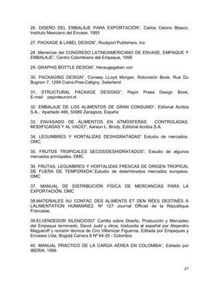 47 
26.  DISEÑO  DEL  EMBALAJE  PARA  EXPORTACIÓN”,  Carlos  Celorio  Blasco, 
Instituto Mexicano del Envase, 1993 
27. PACKAGE & LABEL DESIGN”, Rockport Publishers, Inc 
28 .Memorias del CONGRESO LATINOAMERICANO DE ENVASE, EMPAQUE Y 
EMBALAJE”, Centro Colombiano del Empaque, 1999 
29. GRAPHIS BOTTLE DESIGN”, Heraugegeben von 
30.  PACKAGING  DESIGN”,  Conway  LLoyd  Morgan,  Rotovisión  Book,  Rue  Du 
Bugnon 7, 1299 Crans­Pres­Celigny, Swterlend 
31.  STRUCTURAL  PACKAGE  DESIGNS”,  Pepin  Prees  Design  Book, 
E­mail:   pepin@euront.nl 
32.  EMBALAJE  DE  LOS  ALIMENTOS  DE  GRAN  CONSUMO”,  Editorial  Acribia 
S.A.,  Apartado 466, 50080 Zaragoza, España 
33.  ENVASADO  DE  ALIMENTOS  EN  ATMÓSFERAS    CONTROLADAS, 
MODIFICADAS Y AL VACÍO”, Aaraon L. Brody, Editorial Acribia S.A. 
34.  LEGUMBRES  Y  HORTALIZAS  DESHIDRATADAS”  Estudio  de  mercados. 
OMC. 
35.  FRUTOS  TROPICALES  SECOS/DESHIDRATADOS”,  Estudio  de  algunos 
mercados principales. OMC 
36. FRUTAS, LEGUMBRES Y HORTALIZAS FRESCAS DE ORIGEN TROPICAL 
DE  FUERA  DE  TEMPORADA”,Estudio  de  determinados  mercados  europeos. 
OMC 
37.  MANUAL  DE  DISTRIBUCIÓN  FÍSICA  DE  MERCANCÍAS  PARA  LA 
EXPORTACIÓN. OMC 
38.MATERIALES  AU  CONTAC  DES  ALIMENTS  ET  DEN  RÉES  DESTINÉS  Á 
LÁLIMENTATION  HUMANINE2,  Nº  127  Journal  Officiel  de  la  République 
Francaise. 
39.ELVENDEDOR  SILENCIOSO”  Cartilla  sobre  Diseño,  Producción  y  Mercadeo 
del Empaque terminado, David Judd y otros, traducida al español por Alejandro 
Magyaroff y revisión técnica de Ciro Villamizar Figueroa, Editada por Empaques y 
Envases Ltda, Bogotá Carrera 8 Nº 64­35 ­ Colombia 
40.  MANUAL  PRÁCTICO  DE  LA  CARGA  AÉREA  EN  COLOMBIA”,  Editado  por 
IBERIA, 1996
 