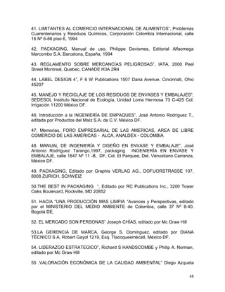 48 
41. LIMITANTES AL COMERCIO INTERNACIONAL DE ALIMENTOS”, Problemas 
Cuarentenarios  y  Residuos  Químicos,  Corporación  Colombia  Internacional,  calle 
16 Nº 6­66 piso 6, 1994 
42.  PACKAGING,  Manual  de  uso,  Philippe  Devismes,  Editorial  Alfaomega 
Marcombo S.A. Barcelona, España, 1994 
43.  REGLAMENTO  SOBRE  MERCANCÍAS  PELIGROSAS”,  IATA,  2000  Peel 
Street Montreal, Quebec, CANADE H3A 2R4 
44. LABEL DESIGN 4”, F 6 W Publications 1507 Dana Avenue, Cincinnati, Ohio 
45207 
45. MANEJO Y RECICLAJE DE LOS RESIDUOS DE ENVASES Y EMBALAJES”, 
SEDESOL Instituto Nacional de Ecología, Unidad Loma Hermosa 73 C­425 Col. 
Irrigación 11200 México DF. 
46. Introducción a la INGENIERÍA DE EMPAQUES”, José Antonio Rodríguez T., 
editada por Productos del Maíz S.A. de C.V. México DF. 
47.  Memorias,  FORO  EMPRESARIAL  DE  LAS  AMERICAS,  AREA  DE  LIBRE 
COMERCIO DE LAS AMERICAS ­  ALCA, ANALDEX ­ COLOMBIA 
48.  MANUAL  DE  INGENIERÍA  Y  DISEÑO  EN  ENVASE  Y  EMBALAJE”,  José 
Antonio  Rodríguez  Tarango,1997,  packaging    INGENIERÍA  EN  ENVASE  Y 
EMBALAJE, calle 1847 Nº 11 ­B,  DF, Col. El Parquee, Del. Venustiano Carranza, 
México DF. 
49.  PACKAGING,  Editado  por  Graphis  VERLAG  AG.,  DOFUORSTRASSE  107, 
8008 ZURICH, SCHWEIZ 
50.THE BEST IN PACKAGING  “, Editado por RC Publications Inc., 3200 Tower 
Oaks Boulevard, Rockville, MD 20852 
51. HACIA “UNA PRODUCCIÓN MAS LIMPIA “Avances y Perspectivas, editado 
por  el  MINISTERIO  DEL  MEDIO  AMBIENTE  de  Colombia,  calle  37  Nº  8­40. 
Bogotá DE. 
52. EL MERCADO SON PERSONAS” Joseph CHÏAS, editado por Mc Graw Hill 
53.LA  GERENCIA  DE  MARCA,  George  S.  Domínguez,  editado  por  DIANA 
TËCNICO S A, Robert Gayol 1219, Esq. Tlacoqueemécatl, México DF. 
54. LIDERAZGO ESTRATEGICO”, Richard S HANDSCOMBE y Philip A. Norman, 
editado por Mc Graw Hill 
55  .VALORACIÓN  ECONÓMICA  DE  LA  CALIDAD  AMBIENTAL”  Diego  Azqueta
 