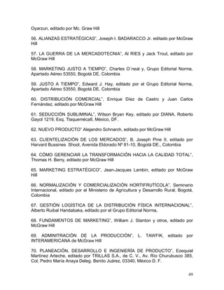49 
Oyarzun, editado por Mc. Graw Hill 
56. ALIANZAS ESTRATÉGICAS”, Joseph l. BADARACCO Jr. editado por McGraw 
Hill 
57. LA GUERRA DE LA MERCADOTECNIA”, Al RIES y Jack Trout, editado por 
McGraw Hill 
58. MARKETING JUSTO A TIEMPO”, Charles O´neal y, Grupo Editorial Norma, 
Apartado Aéreo 53550, Bogotá DE. Colombia 
59.  JUSTO  A  TIEMPO”,  Edward  J.  Hay,  editado  por  el  Grupo  Editorial  Norma, 
Apartado Aéreo 53550, Bogotá DE. Colombia 
60.  DISTRIBUCIÓN  COMERCIAL”,  Enrique  Díez  de  Castro  y  Juan  Carlos 
Fernández, editado por McGraw Hill 
61. SEDUCCIÓN SUBLIMINAL”, Wilson Bryan Key, editado por DIANA, Roberto 
Gayol 1219, Esq. Tlaquemécatl, México, DF. 
62. NUEVO PRODUCTO” Alejandro Schnarch, editado por McGraw Hill 
63.  CLIENTELIZACIÓN  DE  LOS  MERCADOS”,  B.  Joseph  Pine  II,  editado  por 
Harvard Bussines  Shool, Avenida Eldorado Nº 81­10, Bogotá DE., Colombia 
64. CÓMO GERENCIAR LA TRANSFORMACIÓN HACIA LA CALIDAD TOTAL”, 
Thomas H. Berry, editado por McGraw Hill 
65.  MARKETING  ESTRATÉGICO”,  Jean­Jacques  Lambin,  editado  por  McGraw 
Hill 
66.  NORMALIZACIÓN  Y  COMERCIALIZACIÓN  HORTIFRUTÍCOLA”,  Seminario 
Internacional, editado por el Ministerio de Agricultura y Desarrollo Rural, Bogotá, 
Colombia 
67.  GESTIÓN  LOGÍSTICA  DE  LA  DISTRIBUCIÓN  FÍSICA  INTERNACIONAL”, 
Alberto Ruibal Handabaka, editado por el Grupo Editorial Norma, 
68.  FUNDAMENTOS  DE  MARKETING”,  William  J.  Stanton  y  otros,  editado  por 
McGraw Hill 
69.  ADMINITRACIÓN  DE  LA  PRODUCCIÓN”,  L.  TAWFIK,  editado  por 
INTERAMERICANA de McGraw Hill 
70.  PLANEACIÓN,  DESARROLLO  E  INGENIERÍA  DE  PRODUCTO”,  Ezequiel 
Martínez Arteche, editado por TRILLAS S.A., de C. V., Av. Río Churubusco 385, 
Col. Pedro María Anaya Deleg. Benito Juárez, 03340, México D. F.
 