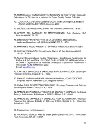 50 
71. MEMORIAS del “CONGRESO INTERNACIONAL DE ACOTEPAC”, Asociación 
Colombiana de Técnicos de la Industria de Pulpa, Papel y Cartón, Colombia 
72.  LOGÍSTICA, ASPECTOS ESTRATÉGICOS, Martín Christopher, Editado por 
LIMUSA NORIEGA EDITORES, Colombia 2000 
73. LOGÍSTICA EMPRESARIAL, Ballou, Ref. Biblioteca UMNG 658.7 ­ B 15 L 
74. APORTE  DEL  BATALLON  DE  MANTENIMIENTO,  Ruth  Calderón,  Ref. 
Biblioteca UMNG TE 020 
75. SITUACIÓN Y PERSPECTIVAS DE LA LOGÍSTICA EN COLOMBIA, 
Andersen Consultings, ref., Biblioteca UMNG 658.7 ­ 157.5 
76. MANUALES  MEDIO AMBIENTE ­ ENVASES Y RESIDUOS DE ENVASES, 
77. NUEVA LEGISLACIÓN, Pedro Poveda, Madrid 97, Ref. Biblioteca UMNG 
363.73 ­ P 68 M 
78. Norma Internacional para medida Fitosanitaria – Directriz para Reglamentar EL 
EMBALAJE DE MADERA UTILIZADO EN EL COMERCIO INTERNACIONAL ­ 
de ONPF – Organización de Naciones Unidas para la protección Fitosanitaria – 
Publicación No.16 de Marzo de 2002 
E­mail: ippc@fao.org 
79. CARTILLA, EMPAQUES Y EMBALAJES PARA EXPORTACIÓN, Editada por 
Proexport Colombia, Bogotá D. C. – 2003. 
80. ENVASE Y MEDIO AMBIENTE ­ Walter Pardavé Livia, ECOE EDICIONES , 
Segunda edición, Febrero de 2004, Bogotá Colombia. 
81. EMBALAJES  DE CARTÓN CORRUGADO, Rodríguez Tarango José Antonio, 
Editado por el IMPEE – México D. F. ­ 2004 
82. MANUAL DE INGENIERÍA Y DISEÑO DE ENVASE Y EMBALAJE, Rodríguez 
Tarango José Antonio, Editado por el IMPEE – México D. F. – 2005 
83. MANUAL DE EMPAQUES Y EMBALAJES PARA EXPORTACIÓN, Villamizar 
Figueroa  Ciro  Alfonso,  Editado  en  CD”s  por  FICEE,  Bogotá  D.  C.  ­  Colombia, 
Actualizado 2006 
84. Publicaciones periódicas como: 
a). PACKAGING WORLD, Imaje do Brasil, phone (011) 5563 23 44,  1650 Airport 
Roal, Kennesaw, GA, 30144 USA
 