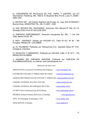51 
b).  CONVERSIÓN  DE  PELÍCULAS  DE  FOIL,  PAPEL  Y  CARTÓN”,  por  CC 
International  Publishing, INC. 1680 S. W. Bayshore Blvd. Pot St. Lucie, FL 34984 ­ 
3598, USA 
c). REVISTA IAE”,  del Instituto Argentino del Envase, Av. Jujuy 425 (C1083AAE ) 
Buenos Aires, ARGENTINA TEL: (54­11) 4957 ­ 0350 
d).  VAS,  REVISTA  DEL  PACKAGING”,  Ediciones  VAS,  Merced  Nº  346,  Of. F3, 
Santiago CHILE Fono Nº (56 2) 632 2622 
e).  EMPAQUE  PERFORMANCE”,  Dirección  Insurgentes  Sur  590  ­  1  Col.  Del 
Valle, México 03100, DF. 
f).  NOTI  ­  ENVASES”,  Editado  por  PELDAR  S.A.,  Calle  39  Sur,  Nº  48  ­  180 
Envigado. MEDELLÍN ­ COLOMBIA 
g).  EL  POLÍMERO”  Publicado  por  Petroquímica  S.A.,  Apartado  Aéreo  Nº  1707, 
Cartagena, Colombia 
h). HOJALATA Y LAMINADOS”, Publicada por HOLASA, Calle 17 Nº 43 F ­ 122 
MEDELLÏN COLOMBIA 
i).  ANUARIO  DEL  EMPAQUE  2005/2006,  Publicado  por  PUBLICAR  DE 
COLOMBIA/CARVAJAL, en Internet: www.colombiapack.com 
Directorio de sitios www 
ASOCOLPACK Asociación Colombiana del Empaque  : www.envapack.com 
CENTRO DE ENVASES Y EMBALAJES DE CHILE  : cenem@manquehue.net 
ASOCIACIÓN MEXICANA DE ENVASE Y EMBALAJE: rcobos@infosel.net.mx 
CÁMARA VENEZOLANA DEL ENVASE  : canenvase@cantv.net 
CÄMARA NCIONAL DE EMPAQUE DE CUBA  : cneeceniai@.inf.cu 
ULADE Unión Latinoamericana del Embalaje  : www.packaging.com.ar 
IPENBAL Instituto Peruano del Envase y Embalaje  : www.ipenbal.com 
APTI, Air Pakanging Technologies, USA  : www.airbox.com 
ADALSON OY, Finlandia  : www.adalson.fi
 