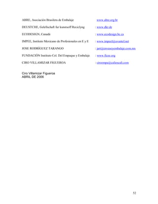 52 
ABRE, Asociación Brasilera de Embalaje  www.abre.org.br 
DEUSTCHE, Gelellschaft fur kunstsoff Reciclyng  : www.dkr.de 
ECODESIGN, Canadá  : www.ecodesign.bc.ca 
IMPEE, Instituto Mexicano de Profesionales en E y E  : www.impeel@avantel.net 
JOSE RODRÍGUEZ TARANGO  : jart@envaseyembalaje.com.mx 
FUNDACIÓN Instituto Col. Del Empaque y Embalaje  : www.ficee.org 
CIRO VILLAMIZAR FIGUEROA  : ciroempa@caliescali.com 
Ciro Villamizar Figueroa 
ABRIL DE 2006
 