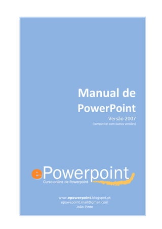 Manual de
PowerPoint
Versão 2007
(compatível com outras versões)
www.epowerpoint.blogspot.pt
epowepoint.mail@gmail.com
João Pinto
 