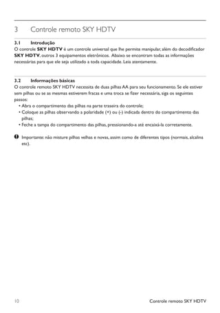 Controle remoto SKY HDTV10
3	 Controle remoto SKY HDTV
3.1	 Introdução
O controle SKY HDTV é um controle universal que lhe permite manipular, além do decodificador
SKY HDTV, outros 3 equipamentos eletrônicos.  Abaixo se encontram todas as informações
necessárias para que ele seja utilizado a toda capacidade. Leia atentamente.
3.2	 Informações básicas
O controle remoto SKY HDTV necessita de duas pilhas AA para seu funcionamento. Se ele estiver
sem pilhas ou se as mesmas estiverem fracas e uma troca se fizer necessária, siga os seguintes
passos:
	 •	Abra o compartimento das pilhas na parte traseira do controle;
	 •	Coloque as pilhas observando a polaridade (+) ou (-) indicada dentro do compartimento das
pilhas;
	 •	Feche a tampa do compartimento das pilhas, pressionando-a até encaixá-la corretamente.
	Importante: não misture pilhas velhas e novas, assim como de diferentes tipos (normais, alcalina
etc).
Manual SKY HDTV Slim maio 2012.indd 10 5/31/12 5:03 PM
 