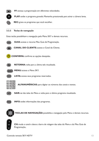 13Controle remoto SKY HDTV
	FF: avança a programação em diferentes velocidades.
	PLAY: exibe o programa gravado. Mantenha pressionada para ativar a câmera lenta.
		REC: grava os programas que você escolher.
3.3.3	 Teclas de navegação
Estas teclas possibilitam a navegação pelo Menu SKY e demais recursos.
	GUIA: acessa o recurso Meu Guia de Programação.
	CANAL DO CLIENTE: acessa o Canal do Cliente.
	CONFIRMA: confirma as opções desejadas.
	RETORNA: volta para a última tela visualizada.
	MENU: acessa o Menu SKY.
	LISTA: acessa seus programas reservados.
	ALFANUMÉRICAS: para digitar os números dos canais e textos.
	SAIR: sai das telas do Menu e volta para o último programa visualizado.
	INFO: exibe informações dos programas.
	TECLAS DE NAVEGAÇÃO: possibilita a navegação pelo Menu e demais recursos.
	CH: muda o canal e desce a barra de rolagem das telas do Menu e do Meu Guia de
Programação.
Manual SKY HDTV Slim maio 2012.indd 13 5/31/12 5:03 PM
 