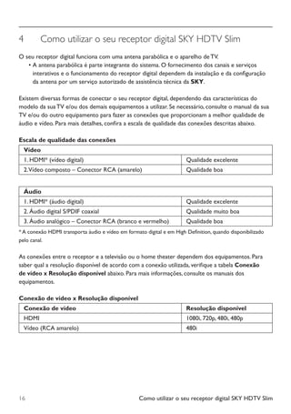 Como utilizar o seu receptor digital SKY HDTV Slim16
4	 Como utilizar o seu receptor digital SKY HDTV Slim
O seu receptor digital funciona com uma antena parabólica e o aparelho de TV.
•	A antena parabólica é parte integrante do sistema. O fornecimento dos canais e serviços
interativos e o funcionamento do receptor digital dependem da instalação e da configuração
da antena por um serviço autorizado de assistência técnica da SKY.
Existem diversas formas de conectar o seu receptor digital, dependendo das características do
modelo da sua TV e/ou dos demais equipamentos a utilizar. Se necessário, consulte o manual da sua
TV e/ou do outro equipamento para fazer as conexões que proporcionam a melhor qualidade de
áudio e vídeo. Para mais detalhes, confira a escala de qualidade das conexões descritas abaixo.
Escala de qualidade das conexões
Vídeo
1. HDMI* (vídeo digital) Qualidade excelente
2.Vídeo composto – Conector RCA (amarelo) Qualidade boa
Áudio
1. HDMI* (áudio digital) Qualidade excelente
2. Áudio digital S/PDIF coaxial Qualidade muito boa
3. Áudio analógico – Conector RCA (branco e vermelho) Qualidade boa
* A conexão HDMI transporta áudio e vídeo em formato digital e em High Definition, quando disponibilizado
pelo canal.
As conexões entre o receptor e a televisão ou o home theater dependem dos equipamentos. Para
saber qual a resolução disponível de acordo com a conexão utilizada, verifique a tabela Conexão
de vídeo x Resolução disponível abaixo. Para mais informações, consulte os manuais dos
equipamentos.
Conexão de vídeo x Resolução disponível
Conexão de vídeo Resolução disponível
HDMI 1080i, 720p, 480i, 480p
Vídeo (RCA amarelo) 480i
Manual SKY HDTV Slim maio 2012.indd 16 5/31/12 5:03 PM
 