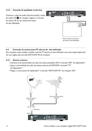 Como utilizar o seu receptor digital SKY HDTV Slim18
4.3.2	 Conexão de qualidade muito boa
Conecte o cabo de áudio (não fornecido) à saída
de áudio L/R 3 do receptor digital e à entrada
de áudio L/R do seu sistema de áudio
de alta fidelidade.
4.4	 Conexão de antena paraTV aberta de alta definição
Seu receptor pode também receber sinal de TV aberta em alta definição, caso este esteja disponível
em sua região, pela entrada SAT/V-UHF IN do receptor.
4.4.1	 Antena externa
•	Conecte uma extremidade do cabo da antena parabólica SKY à entrada “SAT” do diplexador*.
•	Ligue a extremidade do cabo da antena externa deVHF/UHF à entrada “TV”
do diplexador*.
•	Plugue a outra ponta do diplexador* à entrada “SAT/V-UHF IN” do receptor SKY.
Cabos da antena
do satélite
diplexador
SAT TV
IN/OUT
Cabo da antena externa
VHF/UHF
Manual SKY HDTV Slim maio 2012.indd 18 5/31/12 5:03 PM
 