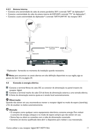 19Como utilizar o seu receptor digital SKY HDTV Slim
4.4.2	 Antena interna
•	 Conecte uma extremidade do cabo da antena parabólica SKY à entrada “SAT” do diplexador*.
•	 Conecte a extremidade do cabo da antena interna deVHF/UHF à entrada “TV” do diplexador*.
•	 Conecte a outra extremidade do diplexador* à entrada “SAT/V-UHF IN” do receptor SKY.
Cabos da Antena
do Satélite
Diplexador
Cabo da Antena Interna
VHF/UHF
SAT TV
IN/OUT
*Diplexador:  fornecido no momento da instalação quando necessário.
Nota: para encontrar os canais abertos em alta definição disponíveis na sua região, siga os
passos do item 5.5, na página 24.
4.5	 Conexão à energia elétrica
	 Conecte o terminal fêmea do cabo DC ao conector de alimentação no painel traseiro do
receptor digital.
	 Conecte o terminal macho do cabo CA da fonte de alimentação externa a uma tomada elétrica.
	 A fonte de alimentação externa ajusta-se à tensão local automaticamente.
	Observação
Quando não estiver em uso, recomenda-se manter o receptor digital no modo de espera (stand-by),
a fim de atualizar os dados automaticamente.
	Atenção
•	O receptor, como qualquer outro equipamento eletrônico, consome energia. Para reduzir	 	
o consumo de energia, coloque-o no modo de espera sempre que não estiver em uso.
•	Nunca faça ou altere as conexões com o cabo de alimentação conectado.
•	Somente um técnico qualificado deve abrir o dispositivo para realizar a sua manutenção.
Manual SKY HDTV Slim maio 2012.indd 19 5/31/12 5:03 PM
 