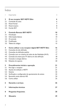 2
Índice
1	Importante	 3
2	 O seu receptor SKY HDTV Slim	 6
2.1	 Conteúdo da caixa	 6
2.2	 Painel frontal 	 7
2.3	 Painel traseiro	 8
2.4	 Cartão SKY	 9
3	 Controle Remoto SKY HDTV	 10
3.1	Introdução	 10
3.2	 Informações básicas 	 10
3.3	 O controle	 11
3.4	 Codificação	 14
3.5	 Tabela de códigos	 15
4	 Como utilizar o seu receptor digital SKY HDTV Slim	 16
4.1	 Conexões de alta definição	 17
4.2	 Conexões de definição padrão	 17
4.3	 Conexão com um sistema de áudio de alta fidelidade (Hi-Fi)	 17
4.4	 Conexão de antena para TV aberta em alta definição	 18
4.5	 Conexão à energia elétrica	 19
4.6	 Relações de aspecto	 20
5	 Procedimentos iniciais e operação	 21
5.1	 Para ligar o receptor	 21
5.2	 Ajustes de exibição e HDTV	 21
5.3	Sistema	 22
5.4	 Verificação e configuração do apontamento da antena	 23
5.5	 Buscando canais abertos HD	 24
5.6	 Como utilizar	 25
6	 Garantia e serviços	 26
7	 Informações técnicas	 27
8	 Perguntas frequentes 	 28
9	Glossário	 29
Manual SKY HDTV Slim maio 2012.indd 2 5/31/12 5:03 PM
 