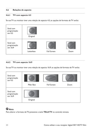 Como utilizar o seu receptor digital SKY HDTV Slim20
4.6	 Relações de aspecto
4.6.1	 TV com aspecto 4:3
Se sua TV ou monitor tiver uma relação de aspecto 4:3, as opções de formato de TV serão:
Sinal com
programação
em 4:3
Sinal com
programação
em 16:9
4.6.2	 TV com aspecto 16:9
Se sua TV ou monitor tiver uma relação de aspecto 16:9, as opções de formato de TV serão:
Sinal com
programação
em 4:3
Sinal com
programação
em 16:9
Nota
Para alterar o formato de TV, pressione a tecla TELATV no controle remoto.
Original
Letterbox Full Screen Zoom
Pillar Box Full Screen Zoom
Original
Manual SKY HDTV Slim maio 2012.indd 20 5/31/12 5:03 PM
 