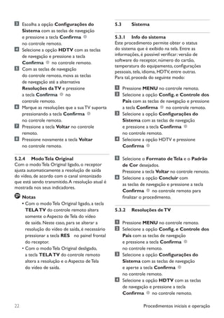 Procedimentos iniciais e operação22
	 Escolha a opção Configurações do
Sistema com as teclas de navegação
e pressione a tecla Confirma
no controle remoto.
	 Selecione a opção HDTV com as teclas
de navegação e pressione a tecla
Confirma no controle remoto.
	 Com as teclas de navegação
do controle remoto, mova as teclas
de navegação até a alternativa
Resoluções daTV e pressione
a tecla Confirma no
controle remoto.
	 Marque as resoluções que a sua TV suporta
pressionando a tecla Confirma
no controle remoto.
	 Pressione a tecla Voltar no controle
remoto.
	 Pressione novamente a tecla Voltar
no controle remoto.
5.2.4	 ModoTela Original
Com o modo Tela Original ligado, o receptor
ajusta automaticamente a resolução de saída
do vídeo, de acordo com o canal sintonizado
que está sendo transmitido.A resolução atual é
mostrada nos seus indicadores.
	Notas
•	Com o modo Tela Original ligado, a tecla
TELATV do controle remoto altera
somente o Aspecto de Tela do vídeo
de saída. Neste caso, para se alterar a
resolução do vídeo de saída, é necessário
pressionar a tecla RES 8 no painel frontal
do receptor.
•	Com o modo Tela Original desligado,
a tecla TELATV do controle remoto
altera a resolução e o Aspecto de Tela
do vídeo de saída.
5.3	 Sistema
5.3.1	 Info do sistema
Este procedimento permite obter o status
do sistema que é exibido na tela. Entre as
informações, é possível verificar: versão de
software do receptor, número do cartão,
temperatura do equipamento, configurações
pessoais, tela, idioma, HDTV, entre outras.
Para tal, proceda do seguinte modo:
	 Pressione MENU no controle remoto.
	 Selecione a opção Config. e Controle dos
Pais com as teclas de navegação e pressione
a tecla Confirma no controle remoto.
	 Selecione a opção Configurações do
Sistema com as teclas de navegação
e pressione a tecla Confirma
no controle remoto.
	 Selecione a opção HDTV e pressione
Confirma
	 Selecione o Formato deTela e o Padrão
de Cor desejados.
Pressione a tecla Voltar no controle remoto.
	 Selecione a opção Concluir com
as teclas de navegação e pressione a tecla
Confirma no controle remoto para
finalizar o procedimento.
5.3.2	 Resoluções deTV
	 Pressione MENU no controle remoto.
	 Selecione a opção Config. e Controle dos
Pais com as teclas de navegação
e pressione a tecla Confirma
no controle remoto.
	 Selecione a opção Configurações do
Sistema com as teclas de navegação
e aperte a tecla Confirma
no controle remoto.
	 Selecione a opção HDTV com as teclas
de navegação e pressione a tecla
Confirma no controle remoto.
Manual SKY HDTV Slim maio 2012.indd 22 5/31/12 5:03 PM
 