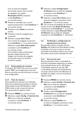 23Procedimentos iniciais e operação
Com as teclas de navegação
do controle remoto, mova as teclas
de navegação até a opção
Resoluções daTV e pressione
a tecla Confirma
no controle remoto.
	 Marque as resoluções que a sua TV
suporta pressionando a tecla Confirma
no controle remoto.
	Pressione a tecla Voltar no controle
remoto.
	 Pressione a tecla de navegação para
		 a esquerda.
	 Selecione a opção Info eTeste
com as teclas de navegação e pressione
a tecla Confirma no controle remoto.
Selecione a opção Mais Informações
e pressione a tecla Confirma
no controle remoto.
Para visualizar todas as informações
geradas, navegue pela barra de
rolagem com as teclas de navegação
do controle remoto ou do painel
frontal do receptor.
5.3.3	 Senha padrão do receptor
O receptor SKY HDTV Slim vem com a senha
padrão “0000” pré-configurada. Se você não
alterou sua senha, use essa senha para recursos
e/ou configurações.
5.3.4	 Teste do sistema
Este procedimento executa uma verificação
básica dos componentes principais do sistema
(Sintonizador, Cartão SKY, Receptor e Saída
LNB) e exibe na tela o status de cada um.
Para tal, proceda do seguinte modo:
	Pressione MENU no controle remoto.
	 Selecione a opção Config. e Controle dos
Pais com as teclas de navegação
e pressione a tecla Confirma
no controle remoto.
	 Selecione a opção Configurações
do Sistema com as teclas de navegação
e pressione a tecla Confirma
no controle remoto.
	 Selecione a opção Info eTeste com as
teclas de navegação e pressione a tecla
Confirma no controle remoto.
	 Com as teclas de navegação do controle
remoto, vá até a aba Testes do Sistema
e pressione a tecla Confirma no controle
remoto. Selecione a opção ExecutarTeste
do Sistema com as teclas de navegação
e pressione a tecla Confirma novamente.
5.4	 Verificação e configuração do
apontamento da antena
Recomenda-se deixar as opções do item
Satélite (Ver Potência do Sinal, Repetir Config.
do Satélite e Insira Lat e Long.) ao serviço
autorizado de assistência técnica, uma vez que
elas podem causar perda indesejada de sinal.
5.4.1	 Ver taxa do sinal
Este procedimento indica a intensidade de
sinal dos transponders disponíveis no satélite
atual, exibindo valores de 0 a 100. Embora
a intensidade máxima de sinal seja 100,
a intensidade alcançada será provavelmente
um pouco menor, porém sem diferenças na
qualidade da imagem e do som. Proceda do
seguinte modo:
	Pressione MENU no controle remoto.
	 Selecione a opção Config. e Controle dos
Pais com as teclas de navegação
e pressione a tecla Confirma
no controle remoto.
	 Escolha a opção Configurações
do Sistema com as teclas de navegação
e pressione a tecla Confirma
no controle remoto.
	 Selecione a opção Satélite com
as teclas de navegação e pressione a tecla
Confirma no controle remoto.
Manual SKY HDTV Slim maio 2012.indd 23 5/31/12 5:03 PM
 