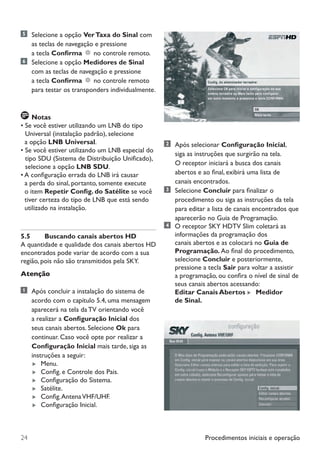 Procedimentos iniciais e operação24
	 Selecione a opção VerTaxa do Sinal com
as teclas de navegação e pressione
a tecla Confirma no controle remoto.
	 Selecione a opção Medidores de Sinal
com as teclas de navegação e pressione
		 a tecla Confirma no controle remoto
para testar os transponders individualmente.
	Notas
• Se você estiver utilizando um LNB do tipo
Universal (instalação padrão), selecione
  a opção LNB Universal.
• Se você estiver utilizando um LNB especial do
tipo SDU (Sistema de Distribuição Unificado),
selecione a opção LNB SDU.
• A configuração errada do LNB irá causar
  a perda do sinal, portanto, somente execute
o item Repetir Config. do Satélite se você
  tiver certeza do tipo de LNB que está sendo
utilizado na instalação.
5.5	 Buscando canais abertos HD
A quantidade e qualidade dos canais abertos HD
encontrados pode variar de acordo com a sua
região, pois não são transmitidos pela SKY.
Atenção
	 Após concluir a instalação do sistema de
acordo com o capítulo 5.4, uma mensagem
aparecerá na tela da TV orientando você
a realizar a Configuração Inicial dos
seus canais abertos. Selecione Ok para
continuar. Caso você opte por realizar a
Configuração Inicial mais tarde, siga as
instruções a seguir:
 Menu.
 Config. e Controle dos Pais.
 Configuração do Sistema.
 Satélite.
 Config.AntenaVHF/UHF.
 Configuração Inicial.
	 Após selecionar Configuração Inicial,
		 siga as instruções que surgirão na tela.
	 	 O receptor iniciará a busca dos canais 	
	 	 abertos e ao final, exibirá uma lista de
		 canais encontrados.
	Selecione Concluir para finalizar o
procedimento ou siga as instruções da tela
para editar a lista de canais encontrados que
aparecerão no Guia de Programação.
	 O receptor SKY HDTV Slim coletará as
informações da programação dos
canais abertos e as colocará no Guia de
Programação. Ao final do procedimento,
selecione Concluir e posteriormente,
pressione a tecla Sair para voltar a assistir
	 a programação, ou confira o nível de sinal de
	 seus canais abertos acessando:
	 Editar Canais Abertos  Medidor
	 de Sinal.
Manual SKY HDTV Slim maio 2012.indd 24 5/31/12 5:03 PM
 
