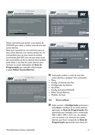 25Procedimentos iniciais e operação
Talvez você tenha que ajustar a sua antena de
VHF/UHF para obter a melhor taxa de sinal dos
canais abertos.
Note que é possível ter um sinal fraco para os
seus canais abertos e ao mesmo, tempo ter um
sinal perfeito para os seus canais de satélite
transmitidos pela SKY, uma vez que esses sinais
são transmitidos de forma distinta.Você também
pode editar a sua lista de canais abertos para
remover os canais indesejados do Guia de
Programação, por exemplo, selecionando
a opção Editar Canais Abertos.
	 Você pode conferir o nível de sinal dos
canais abertos a qualquer hora, acessando:
 Menu.
 Config. e Controle dos Pais.
 Configuração do Sistema.
 Sat.  Ant.
 Config. da AntenaVHF/UHF.
 Editar Canais Abertos.
 Medidor de Sinal.
5.6	 Como utilizar
	 Após concluir a Configuração, pressione a
tecla Guia e verifique se os canais abertos
aparecem no Guia de Programação. Eles
aparecerão, por exemplo, com a numeração
304-1, 305-1, 309-1, 313-1 etc.  As células
com os nomes e os números dos canais
abertos, que ficam à esquerda no Guia de
Programação, aparecerão mais claras em
Manual SKY HDTV Slim maio 2012.indd 25 5/31/12 5:03 PM
 