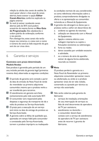 Garantia e serviços26
relação às células dos canais de satélite. Se
você quiser alterar a lista atual de canais
abertos, basta acessar a opção Editar
Canais Abertos, conforme explicado na
página anterior.
	Se você já estiver recebendo canais
	 abertos pela da SKY, você poderá
	 acessá-los da mesma forma no Meu Guia 	
	 de Programação. Eles obedecerão à 	
	 ordem padrão de ordenação, conforme
	 o seu pacote.
	 Para distingui-los, estes canais não terão
traços nos números, e a caixa com o nome
e número do canal ao lado esquerdo do guia
será de cor cinza claro.
6	 Garantia e serviços
Contratos sem prazo determinado
ModeloVendas
Este produto é garantido pelo período de um
ano, incluído período da garantia legal (primeiros
noventa dias), observadas as seguintes condições:
	 O período de garantia será contado a partir
da data de emissão da Nota Fiscal de venda
do revendedor ao primeiro adquirente
consumidor, mesmo que o produto venha a
ser transferido para terceiros.
	 O atendimento em garantia será feito
exclusivamente pela rede autorizada SKY.
	 O consumidor será responsável pelas
despesas e segurança do transporte de ida e
volta do produto ao Serviço Autorizado.
	 O prazo para a execução de um serviço
terá início na data de entrega do produto ao
Serviço Autorizado.
	 A garantia cobre as falhas de qualidade que,
apontadas em tempo hábil pelo consumidor
e constatadas pelo Serviço Autorizado,
tornem o produto impróprio ou inadequado
às condições normais de uso, considerando-
se como referências informações sobre o
produto, comprovadamente divulgadas na
oferta e na apresentação ao consumidor,
incluindo-se o Manual do Equipamento.
	 A garantia não abrangerá os danos que o
produto venha a sofrer em decorrência de:
	 	 a. 	 acidente ou agentes da natureza;
		 b. 	 utilização em desacordo com o Manual 	
				 do Equipamento;
		 c. 	 ligação a sistema elétrico com
	 	 	 	 voltagem imprópria ou sujeito a 	
	 	 	 	 flutuações excessivas ou sobrecargas;
	 	 d. 	 furto ou roubo;
	 	 e. 	 danos causados por umidade excessiva 	
	 	 	 	 e salinidade;
	 	 f.  	 se o número de série do aparelho 	
				 estiver de alguma forma adulterado, 	
				 rasurado ou inexistir.
Nota
	 	 O produto perderá a garantia se a
Nota Fiscal do Revendedor ao primeiro
adquirente consumidor apresentar rasura
ou adulteração, ou ainda se o produto
apresentar sinais de ter sido violado,
consertado ou ajustado por técnico ou
serviço não autorizado.
	 Não serão cobertos pela garantia do
fabricante:
		 a. 	 serviços de instalação, orientações 	
	 	 	 	 de uso, interrupção de serviços ou 	
	 	 	 	 falta de sinal decorrentes da operadora 	
	 	 	 	 de TV por assinatura;
	 	 b. 	 atendimento no domicílio – 	 	
				 o consumidor deverá fazer 		
				 contato com o serviço de atendimento 	
	 	 	 	 da operadora de TV por assinatura 	
				 antes de recorrer à garantia do 	
				 fabricante.
Manual SKY HDTV Slim maio 2012.indd 26 5/31/12 5:03 PM
 