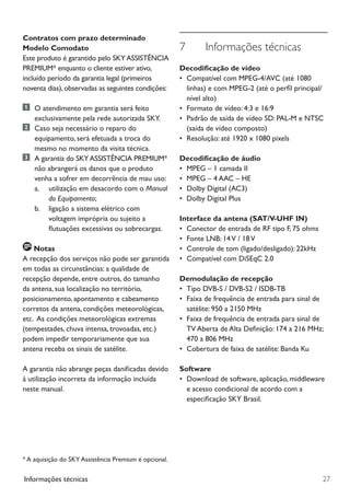 27Informações técnicas
7	 Informações técnicas
Decodificação de vídeo
•	 Compatível com MPEG-4/AVC (até 1080
linhas) e com MPEG-2 (até o perfil principal/
nível alto)
•	 Formato de vídeo: 4:3 e 16:9
•	 Padrão de saída de vídeo SD: PAL-M e NTSC
(saída de vídeo composto)
•	 Resolução: até 1920 x 1080 pixels
Decodificação de áudio
•	 MPEG – 1 camada II
•	 MPEG – 4 AAC – HE
•	 Dolby Digital (AC3)
•	 Dolby Digital Plus
Interface da antena (SAT/V-UHF IN)
•	 Conector de entrada de RF tipo F, 75 ohms
•	 Fonte LNB: 14V / 18V
•	 Controle de tom (ligado/desligado): 22kHz
•	 Compatível com DiSEqC 2.0
Demodulação de recepção
•	 Tipo DVB-S / DVB-S2 / ISDB-TB
•	 Faixa de frequência de entrada para sinal de
satélite: 950 a 2150 MHz
•	 Faixa de frequência de entrada para sinal de
TV Aberta de Alta Definição: 174 a 216 MHz;
470 a 806 MHz
•	 Cobertura de faixa de satélite: Banda Ku
Software
•	 Download de software, aplicação, middleware
e acesso condicional de acordo com a
especificação SKY Brasil.
Contratos com prazo determinado
Modelo Comodato
Este produto é garantido pelo SKYASSISTÊNCIA
PREMIUM* enquanto o cliente estiver ativo,
incluído período da garantia legal (primeiros
noventa dias),observadas as seguintes condições:
	 O atendimento em garantia será feito
exclusivamente pela rede autorizada SKY.
	 Caso seja necessário o reparo do 	 	
equipamento, será efetuada a troca do
mesmo no momento da visita técnica.
	 A garantia do SKYASSISTÊNCIA PREMIUM*
não abrangerá os danos que o produto
venha a sofrer em decorrência de mau uso:
		a. 	 utilização em desacordo com o Manual 	
				 do Equipamento;
		 b. 	 ligação a sistema elétrico com 	
	 	 	 	 voltagem imprópria ou sujeito a 	
	 	 	 	 flutuações excessivas ou sobrecargas.
Notas
A recepção dos serviços não pode ser garantida
em todas as circunstâncias: a qualidade de
recepção depende, entre outros, do tamanho
da antena, sua localização no território,
posicionamento, apontamento e cabeamento
corretos da antena, condições meteorológicas,
etc. As condições meteorológicas extremas
(tempestades, chuva intensa, trovoadas, etc.)
podem impedir temporariamente que sua
antena receba os sinais de satélite.
A garantia não abrange peças danificadas devido
à utilização incorreta da informação incluída
neste manual.
* A aquisição do SKY Assistência Premium é opcional.
Manual SKY HDTV Slim maio 2012.indd 27 5/31/12 5:03 PM
 