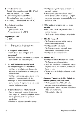 Perguntas frequentes28
Requisitos elétricos
•	 Entrada (Corrente Alternada): 100-240VAC ~
50/60Hz; saída DC 12V - 2.33A.
•	 Consumo de potência: 28W Max
•	 Dimensões físicas (sem embalagem)
•	 225 mm (L) x 35 mm (A) x 160 mm (C)
Requisitos ambientais
•	 Temperatura
	 - Operacional: 5 a 45°C
	 - Armazenamento: -25 a 70°C
Segurança – EMC
•	 EN60065
8	 Perguntas frequentes
1		A recepção do sinal está
intermitente ou a imagem está
congelada?
•	Verifique todas as conexões e cabos entre
a antena SKY e o receptor digital.
2		Os indicadores do painel frontal
do receptor digital não acendem?
•	Verifique se os adaptadores do cabo de
alimentação e da fonte estão conectados
corretamente.
•	Verifique a alimentação, conectando outro
aparelho à mesma tomada elétrica.
•	Verifique se o indicador luminoso no
painel traseiro do equipamento está aceso
quando ligado na tomada.
3		 O controle remoto não funciona?
•	Aponte o controle remoto diretamente
para o logo SKY luminoso no painel frontal
do equipamento, evitando quaisquer
obstáculos.
•	Substitua as pilhas do controle remoto.
•	Verifique se logo SKY pisca ao acionar o
controle remoto.
•	Verifique se o controle remoto está no
modo correto. Chave na posição SKY para
comandar o receptor e na posição TV para
comandar a TV.
4		 O formato da imagem parece estar 	
		errado?
•	Use a tecla TELATV para encontrar o
melhor formato
•	Verifique as configurações do seu televisor
5		 Não há imagem?
•	Verifique se o receptor digital está no
modo de espera (stand-by).
•	Verifique se a TV está ligada.
•	Verifique se o canal e a entrada foram
selecionados corretamente na TV.
•	Verifique as conexões de vídeo.
6		 Não há som?
•	Verifique se a tecla MUDO está ativada.
•	Verifique as conexões de áudio.
•	Se estiver usando um Hometheater ou um
amplificador de alta fidelidade, tente outra
fonte de som.
•	Troque a opção de áudio, utilizando a tecla
VERDE.
7 Canais daTV Aberta de Alta Definição
sem imagem ou com tela cinza.
•	Verifique se a antenaVHF/UHF esta
corretamente conectada ao receptor.
•	Reposicione a antenaVHF/UHF para tentar
obter um melhor sinal.
•	Vide capítulos 5.5 e 5.6.
Manual SKY HDTV Slim maio 2012.indd 28 5/31/12 5:03 PM
 