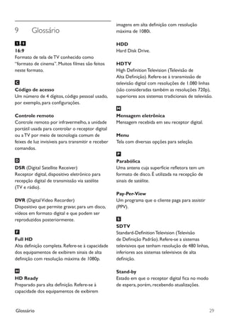 Glossário 29
imagens em alta definição com resolução
máxima de 1080i.
HDD
Hard Disk Drive.
HDTV
High Definition Television (Televisão de
Alta Definição). Refere-se à transmissão de
televisão digital com resoluções de 1.080 linhas
(são consideradas também as resoluções 720p),
superiores aos sistemas tradicionais de televisão.
Mensagem eletrônica
Mensagem recebida em seu receptor digital.
Menu
Tela com diversas opções para seleção.
Parabólica
Uma antena cuja superfície refletora tem um
formato de disco. É utilizada na recepção de
sinais de satélite.
Pay-Per-View
Um programa que o cliente paga para assistir
(PPV).
SDTV
Standard-DefinitionTelevision (Televisão
de Definição Padrão). Refere-se a sistemas
televisivos que tenham resolução de 480 linhas,
inferiores aos sistemas televisivos de alta
definição.
Stand-by
Estado em que o receptor digital fica no modo
de espera, porém, recebendo atualizações.
9	 Glossário
-
16:9
Formato de tela de TV conhecido como
“formato de cinema”. Muitos filmes são feitos
neste formato.
Código de acesso
Um número de 4 dígitos, código pessoal usado,
por exemplo, para configurações.
Controle remoto
Controle remoto por infravermelho, a unidade
portátil usada para controlar o receptor digital
ou a TV por meio de tecnologia comum de
feixes de luz invisíveis para transmitir e receber
comandos.
DSR (Digital Satellite Receiver)
Receptor digital, dispositivo eletrônico para
recepção digital de transmissão via satélite
(TV e rádio).
DVR (DigitalVideo Recorder)
Dispositivo que permite gravar, para um disco,
vídeos em formato digital e que podem ser
reproduzidos posteriormente.
Full HD
Alta definição completa. Refere-se à capacidade
dos equipamentos de exibirem sinais de alta
definição com resolução máxima de 1080p.
HD Ready
Preparado para alta definição. Refere-se à
capacidade dos equipamentos de exibirem
Manual SKY HDTV Slim maio 2012.indd 29 5/31/12 5:03 PM
 