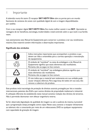 3Importante
1	 Importante
A televisão nunca foi assim. O receptor SKY HDTV Slim abre as portas para um mundo
fascinante de centenas de canais com qualidade digital de som e imagem disponibilizados
por satélite.
Com o seu receptor digital SKY HDTV Slim, fica muito melhor assistir à sua SKY.  Aproveite as
vantagens de ter benefícios, tecnologia, modernidade e total controle sobre o que você e sua família
veem.
Leia atentamente este Manual do Equipamento para conservar o produto e ter seu rendimento
máximo. Este material contém informações e observações importantes.
Significado dos símbolos
Indica instruções importantes que acompanham o produto e que
devem ser lidas e entendidas para a correta operação e manutenção
do equipamento.
O símbolo de “reciclável” na caixa da embalagem e do Manual do
Equipamento significa que esses elementos são reutilizáveis.
Portanto, não os jogue no lixo comum.
O símbolo de “reciclável” nas embalagens plásticas significa que
esses elementos são reutilizáveis.
Portanto, não os jogue no lixo comum.
O raio indica que o material sem isolamento em sua unidade pode
causar choques elétricos. Para segurança de todos em sua casa, não
remova a cobertura do produto.
Este produto inclui tecnologia de proteção de direitos autorais, protegida por leis e tratados
internacionais, patentes dos EUA e por outros direitos de propriedade intelectual e industrial.
A utilização diferente da estabelecida neste manual constitui violação dos direitos de terceiros.
Não é permitido desmontar nem efetuar engenharia reversa.
Se for observada degradação da qualidade de imagem ou até a ausência da mesma, é provável
que a programação esteja protegida contra cópia. Neste caso, conecte o receptor diretamente
ao televisor, não o conectando por meio de um videocassete, DVD ou qualquer equipamento
com capacidade de gravação de imagem.
Manual SKY HDTV Slim maio 2012.indd 3 5/31/12 5:03 PM
 