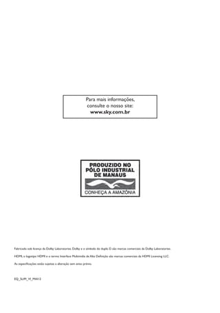 Fabricado sob licença da Dolby Laboratories. Dolby e o símbolo do duplo D são marcas comerciais da Dolby Laboratories.
HDMI, o logotipo HDMI e o termo Interface Multimídia de Alta Definição são marcas comerciais da HDMI Licensing LLC.
As especificações estão sujeitas a alteração sem aviso prévio.
EQ_SLIM_VI_MAI12
Para mais informações,
consulte o nosso site:
www.sky.com.br
Manual SKY HDTV Slim maio 2012.indd 30 5/31/12 5:03 PM
 