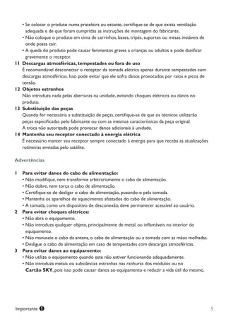 5Importante
•	Se colocar o produto numa prateleira ou estante, certifique-se de que exista ventilação
adequada e de que foram cumpridas as instruções de montagem do fabricante.
•	Não coloque o produto em cima de carrinhos, bases, tripés, suportes ou mesas instáveis de
onde possa cair.
•	A queda do produto pode causar ferimentos graves a crianças ou adultos e pode danificar
gravemente o receptor.
11	 Descargas atmosféricas, tempestades ou fora de uso
		É recomendável desconectar o receptor da tomada elétrica apenas durante tempestades com 		
	 	 descargas atmosféricas. Isso pode evitar que ele sofra danos provocados por raios e picos de 	 	
		tensão.
12	 Objetos estranhos
		Não introduza nada pelas aberturas na unidade, evitando choques elétricos ou danos no 	 	
	 	 produto.
13	 Substituição das peças
		Quando for necessária a substituição de peças, certifique-se de que os técnicos utilizarão
	 	 peças especificadas pelo fabricante ou com as mesmas características da peça original.
	 	 A troca não autorizada pode provocar danos adicionais à unidade.
14	 Mantenha seu receptor conectado à energia elétrica
		É necessário manter seu receptor sempre conectado à energia para que receba as atualizações
	 	 rotineiras enviadas pelo satélite.
Advertências
1		 Para evitar danos do cabo de alimentação:
•	Não modifique, nem transforme arbitrariamente o cabo de alimentação.
•	Não dobre, nem torça o cabo de alimentação.
•	Certifique-se de desligar o cabo de alimentação, puxando-o pela tomada.
•	Mantenha os aparelhos de aquecimento afastados do cabo de alimentação.
•	A tomada, como um dispositivo de desconexão, deve permanecer acessível ao usuário.
2		 Para evitar choques elétricos:
•	Não abra o equipamento.
•	Não introduza qualquer objeto, principalmente de metal, ou inflamáveis no interior do
equipamento.
•	Não manuseie o cabo da antena, o cabo de alimentação ou a tomada com as mãos molhadas.
•	Desligue o cabo de alimentação em caso de tempestades com descargas atmosféricas.
3		 Para evitar danos ao equipamento:
•	Não utilize o equipamento quando este não estiver funcionando adequadamente.
•	Não introduza metais ou substâncias estranhas nas ranhuras dos módulos ou no	 	
Cartão SKY, pois isso pode causar danos ao equipamento e reduzir a vida útil do mesmo.
Manual SKY HDTV Slim maio 2012.indd 5 5/31/12 5:03 PM
 