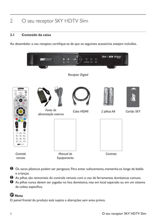 O seu receptor SKY HDTV Slim6
2	 O seu receptor SKY HDTV Slim
2.1	 Conteúdo da caixa
Ao desembalar o seu receptor, certifique-se de que os seguintes acessórios estejam incluídos.
Receptor Digital
	Os sacos plásticos podem ser perigosos. Para evitar sufocamento, mantenha-os longe de bebês
		 e crianças.
	 As pilhas são removíveis do controle remoto com o uso de ferramentas domésticas comuns.
	 As pilhas nunca devem ser jogadas no lixo doméstico, mas em local separado ou em um sistema 	
	 	 de coleta específico.
2 pilhas AACabo HDMI Cartão SKY
Controle
remoto
Fonte de
alimentação externa
Nota
O painel frontal do produto está sujeito a alterações sem aviso prévio.
Manual do
Equipamento
Contrato
Manual SKY HDTV Slim maio 2012.indd 6 5/31/12 5:03 PM
 