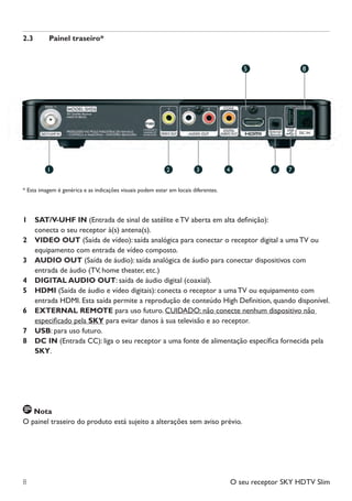 O seu receptor SKY HDTV Slim8
2.3	 Painel traseiro*
* Esta imagem é genérica e as indicações visuais podem estar em locais diferentes.
1		 SAT/V-UHF IN (Entrada de sinal de satélite e TV aberta em alta definição):
	 	 conecta o seu receptor à(s) antena(s).
2		VIDEO OUT (Saída de vídeo): saída analógica para conectar o receptor digital a uma TV ou
equipamento com entrada de vídeo composto.
3		AUDIO OUT (Saída de áudio): saída analógica de áudio para conectar dispositivos com
entrada de áudio (TV, home theater, etc.)
4		 DIGITAL AUDIO OUT: saída de áudio digital (coaxial).
5		HDMI (Saída de áudio e vídeo digitais): conecta o receptor a uma TV ou equipamento com
entrada HDMI. Esta saída permite a reprodução de conteúdo High Definition, quando disponível.
6		EXTERNAL REMOTE para uso futuro. CUIDADO: não conecte nenhum dispositivo não
especificado pela SKY para evitar danos à sua televisão e ao receptor.
7		 USB: para uso futuro.
8		DC IN (Entrada CC): liga o seu receptor a uma fonte de alimentação específica fornecida pela
SKY.
Nota
O painel traseiro do produto está sujeito a alterações sem aviso prévio.
1
5 8
2 4 6 73
Manual SKY HDTV Slim maio 2012.indd 8 5/31/12 5:03 PM
 