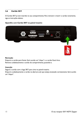 O seu receptor SKY HDTV Zapper10
2.6	 Cartão SKY
O Cartão SKY já vem inserido no seu compartimento. Para remover e inserir o cartão novamente,
siga as instruções abaixo:
Aparelho com Cartão SKY no painel traseiro
Remoção
Empurre o cartão para frente. Será ouvido um “clique” e o cartão ficará livre.
Remova cuidadosamente o cartão do compartimento, puxando-o.
Inserção
Segure o cartão com o logo SKY para cima no painel traseiro.
Empurre cuidadosamente o cartão na abertura até que esteja encaixado corretamente. Será ouvido
um “clique”.
 