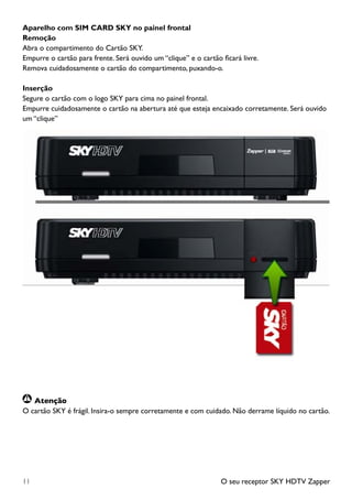 O seu receptor SKY HDTV Zapper11
Aparelho com SIM CARD SKY no painel frontal
Remoção
Abra o compartimento do Cartão SKY.
Empurre o cartão para frente. Será ouvido um “clique” e o cartão ficará livre.
Remova cuidadosamente o cartão do compartimento, puxando-o.
Inserção
Segure o cartão com o logo SKY para cima no painel frontal.
Empurre cuidadosamente o cartão na abertura até que esteja encaixado corretamente. Será ouvido
um “clique”
	Atenção
O cartão SKY é frágil. Insira-o sempre corretamente e com cuidado. Não derrame líquido no cartão.
 