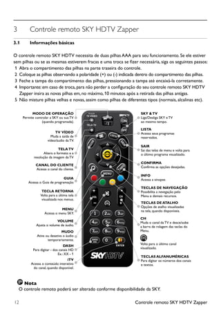 Controle remoto SKY HDTV Zapper12
3	 Controle remoto SKY HDTV Zapper
3.1	 Informações básicas
O controle remoto SKY HDTV necessita de duas pilhas AAA para seu funcionamento. Se ele estiver
sem pilhas ou se as mesmas estiverem fracas e uma troca se fizer necessária, siga os seguintes passos:
1 	Abra o compartimento das pilhas na parte traseira do controle.
2 	Coloque as pilhas observando a polaridade (+) ou (-) indicada dentro do compartimento das pilhas.
3 	Feche a tampa do compartimento das pilhas, pressionando a tampa até encaixá-la corretamente.
4 	Importante: em caso de troca, para não perder a configuração do seu controle remoto SKY HDTV
Zapper insira as novas pilhas em, no máximo, 10 minutos após a retirada das pilhas antigas.
5 	Não misture pilhas velhas e novas, assim como pilhas de diferentes tipos (normais, alcalinas etc).
MODO DE OPERAÇÃO
Permite controlar a SKY ou sua TV
(quando programada).
SKY &TV
Liga/Desliga SKY e TV
ao mesmo tempo.
LISTA
Acessa seus programas
reservados.
SAIR
Sai das telas de menu e volta para
o último programa visualizado.
CONFIRMA
Confirma as opções desejadas.
INFO
Acessa a sinopse.
TECLAS DE NAVEGAÇÃO
Possibilita a nevegação pelo
Menu e demais recursos.
TECLAS DE ATALHO
Opções de atalho visualizadas
na tela, quando disponíveis.
CH
Muda o canal da TV e desce/sobe
a barra de rolagem das teclas do
Menu.
TECLAS ALFANUMÉRICAS
Para digitar os números dos canais
e textos.
Volta para o último canal
visualizado.
TV VÍDEO
Muda a saída de
vídeo/áudio da TV.
TECLA RETORNA
Volta para a última tela
visualizada nos menus.
MENU
Acessa o menu SKY.
VOLUME
Ajusta o volume de áudio.
MUDO
Ativa ou desativa o áudio
temporariamente.
iTV
Acessa o conteúdo interativo
do canal, quando disponível.
DASH
Para digitar - dos canais HD
Ex.: XX - 1
TELATV
Altera o formato e a
resolução da imagem da TV
CANAL DO CLIENTE
Acessa o canal do cliente.
GUIA
Acessa o Guia de programação
Nota
O controle remoto poderá ser alterado conforme disponibilidade da SKY.
 