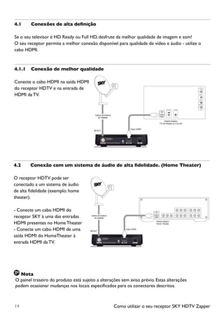 Como utilizar o seu receptor SKY HDTV Zapper14
4.1	 Conexões de alta definição
Se o seu televisor é HD Ready ou Full HD, desfrute da melhor qualidade de imagem e som!
O seu receptor permite a melhor conexão disponível para qualidade de vídeo e áudio - utilize o
cabo HDMI.
4.1.1	 Conexão de melhor qualidade
Conecte o cabo HDMI na saída HDMI
do receptor HDTV e na entrada de
HDMI da TV.
4.2	 Conexão com um sistema de áudio de alta fidelidade. (Home Theater)
O receptor HDTV pode ser
conectado a um sistema de áudio
de alta fidelidade (exemplo: home
theater).
- Conecte um cabo HDMI do
receptor SKY à uma das entradas
HDMI presentes no Home Theater
- Conecte um cabo HDMI de uma
saída HDMI do HomeTheater à
entrada HDMI da TV.
Nota
O painel traseiro do produto está sujeito a alterações sem aviso prévio. Estas alterações
podem ocasionar mudanças nos locais especificados para os conectores descritos.
IN/OUT
Cabos da Antena
do Satélite
Cabo HDMI
Painel traseiro
TV HD Ready ou Full HD
L
R
AUDIO
Y
Pb
Pr
YPbPrVHF/UHF IN
VIDEO
S-VIDEO
IN/OUT
Cabos da Antena
do Satélite
Cabo HDMI
Painel traseiro
Home Theater
 
