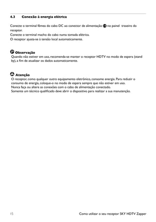 Como utilizar o seu receptor SKY HDTV Zapper15
4.3	 Conexão à energia elétrica
Conecte o terminal fêmea do cabo DC ao conector de alimentação 14 no painel traseiro do
receptor.
Conecte o terminal macho do cabo numa tomada elétrica.
O receptor ajusta-se à tensão local automaticamente.
Observação
Quando não estiver em uso, recomenda-se manter o receptor HDTV no modo de espera (stand
by), a fim de atualizar os dados automaticamente.
	Atenção
O receptor, como qualquer outro equipamento eletrônico, consome energia. Para reduzir o
consumo de energia, coloque-o no modo de espera sempre que não estiver em uso.
Nunca faça ou altere as conexões com o cabo de alimentação conectado.
Somente um técnico qualificado deve abrir o dispositivo para realizar a sua manutenção.
 