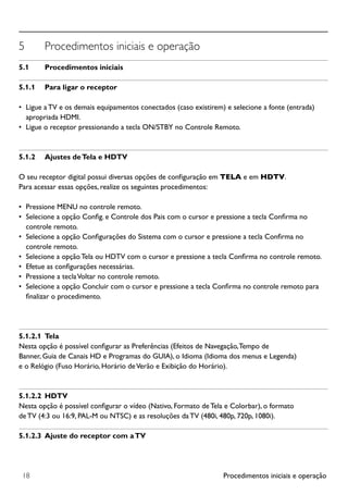 Procedimentos iniciais e operação18
5	 Procedimentos iniciais e operação
5.1	 Procedimentos iniciais
5.1.1	 Para ligar o receptor
•	 Ligue a TV e os demais equipamentos conectados (caso existirem) e selecione a fonte (entrada)
apropriada HDMI.
•	 Ligue o receptor pressionando a tecla ON/STBY no Controle Remoto.
5.1.2	 Ajustes deTela e HDTV
O seu receptor digital possui diversas opções de configuração em TELA e em HDTV.
Para acessar essas opções, realize os seguintes procedimentos:
•	 Pressione MENU no controle remoto.
•	 Selecione a opção Config. e Controle dos Pais com o cursor e pressione a tecla Confirma no
controle remoto.
•	 Selecione a opção Configurações do Sistema com o cursor e pressione a tecla Confirma no
controle remoto.
•	 Selecione a opção Tela ou HDTV com o cursor e pressione a tecla Confirma no controle remoto.
•	 Efetue as configurações necessárias.
•	 Pressione a teclaVoltar no controle remoto.
•	 Selecione a opção Concluir com o cursor e pressione a tecla Confirma no controle remoto para
finalizar o procedimento.
5.1.2.1	 Tela
Nesta opção é possível configurar as Preferências (Efeitos de Navegação,Tempo de
Banner, Guia de Canais HD e Programas do GUIA), o Idioma (Idioma dos menus e Legenda)
e o Relógio (Fuso Horário, Horário deVerão e Exibição do Horário).
5.1.2.2	 HDTV
Nesta opção é possível configurar o vídeo (Nativo, Formato de Tela e Colorbar), o formato
de TV (4:3 ou 16:9, PAL-M ou NTSC) e as resoluções da TV (480i, 480p, 720p, 1080i).
5.1.2.3	 Ajuste do receptor com aTV
 