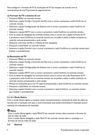 Procedimentos iniciais e operação19
Para configurar o formato de TV às resoluções de TV do receptor de acordo com as
características de sua TV, proceda da seguinte forma:
a)	Formato deTV e sistema de cor
•	 Pressione MENU no controle remoto.
•	 Selecione a opção Config. e Controle dos Pais com o cursor e pressione a tecla Confirma no
controle remoto.
•	 Selecione a opção Configurações do Sistema com o cursor e pressione a tecla Confirma no
controle remoto.
•	 Selecione a opção HDTV com o cursor e pressione a tecla Confirma no controle remoto.
•	 Com as teclas de navegação do controle remoto, mova o cursor até a opção Formato de TV
e pressione a tecla Confirma no controle remoto (ou, se preferir, utilize o atalho existente no
controle remoto pressionando a tecla verde).
•	 Selecione o Formato de Tela e o Padrão de Cor desejados.
•	 Pressione a teclaVoltar no controle remoto.
•	 Selecione a opção Concluir com o cursor e pressione a tecla Confirma no controle remoto para
finalizar o procedimento.
b) Resoluções deTV
•	 Pressione MENU no controle remoto.
•	 Selecione a opção Config. e Controle dos Pais com o cursor e pressione a tecla Confirma no
controle remoto.
•	 Selecione a opção Configurações do Sistema com o cursor e pressione a tecla Confirma no
controle remoto.
•	 Selecione a opção HDTV com o cursor e pressione a tecla Confirma no controle remoto.
•	 Com as teclas de navegação do controle remoto, mova o cursor até a aba Resoluções daTV
e pressione a tecla Confirma no controle remoto (ou se preferir, utilize o atalho existente no
controle remoto pressionando a tecla verde).
•	 Marque as resoluções que a sua TV suporta pressionando a tecla Confirma no controle remoto.
•	 Pressione a teclaVoltar no controle remoto.
•	 Selecione a opção Concluir com o cursor e pressione a tecla Confirma  no controle remoto
para finalizar o procedimento.
5.1.2.4	 Modo Nativo
Com o modo Nativo ligado, o receptor ajusta automaticamente a resolução de saída do vídeo de
acordo com a resolução com que o canal sintonizado está sendo transmitido.A resolução atual é
indicada nos indicadores de resolução.
Nota
Com o modo Nativo ligado, a tecla TELA TV do controle remoto altera somente o formato de
tela do vídeo de saída.
Com o modo Nativo desligado, a tecla TELA TV do controle remoto altera a resolução e o
formato de tela do vídeo de saída.
5.2	 Sistema
 