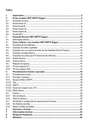 2
Índice
1	Importante...........................................................................................................3
2	 O seu receptor SKY HDTV Zapper..................................................................5
2.1	 Conteúdo da caixa..........................................................................................................................5
2.2	 Painel frontal A................................................................................................................................6
2.3	 Painel frontal B.................................................................................................................................6
2.4	 Painel traseiro A...............................................................................................................................7
2.5	 Painel traseiro B...............................................................................................................................8
2.6	 Cartão SKY.......................................................................................................................................9
3	 Controle Remoto SKY HDTV Zapper............................................................12
3.1	 Informações básicas..................................................................................................................... 12
4	 Como utilizar o seu receptor SKY HDTV Zapper........................................12
4.1	 Conexões de alta definição........................................................................................................ 13
4.1.1	 Conexão de melhor qualidade.................................................................................................. 13
4.2	 Conexão com um sistema de áudio de alta fidelidade (HomeTheater)......................... 14
4.3	 Conexão à energia elétrica........................................................................................................ 15
4.4	 Conexões de antena para TV aberta de alta definição........................................................ 16
4.4.1	 Antena Externa............................................................................................................................. 16
4.4.2	 Antena Interna.............................................................................................................................. 16
4.5	 Relações de aspecto.................................................................................................................... 17
4.5.1	 TV com aspecto 4:3..................................................................................................................... 17
4.4.2	 TV com aspecto 16:9.................................................................................................................. 17
5	 Procedimentos iniciais e operação..................................................................18
5.1	 Procedimentos iniciais................................................................................................................. 18
5.1.1	 Para ligar o receptor.................................................................................................................... 18
5.1.2	 Ajustes de Tela e HDTV.............................................................................................................. 18
5.1.2.1	 Tela................................................................................................................................................... 18
5.1.2.2	 HDTV.............................................................................................................................................. 18
5.1.2.3 	 Ajuste do receptor com a TV.................................................................................................... 19
5.1.2.4	 Modo Nativo................................................................................................................................. 19
5.2	Sistema............................................................................................................................................ 20
5.2.1	 Info do Sistema............................................................................................................................. 20
5.2.2	 Teste do Sistema........................................................................................................................... 20
5.3	 Verificação e configuração do apontamento da antena....................................................... 20
5.3.1	 Ver Potência do Sinal................................................................................................................... 21
5.3.2	 Repetir Config. do Satélite......................................................................................................... 21
6	 Garantia e serviços............................................................................................22
7	 Informações técnicas........................................................................................24
8	 Perguntas frequentes .......................................................................................25
9	Glossário.............................................................................................................26
 