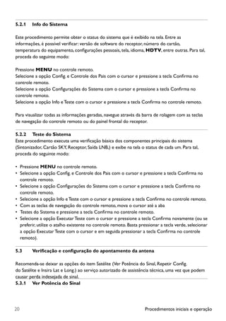Procedimentos iniciais e operação20
5.2.1	 Info do Sistema
Este procedimento permite obter o status do sistema que é exibido na tela. Entre as
informações, é possível verificar: versão de software do receptor, número do cartão,
temperatura do equipamento, configurações pessoais, tela, idioma, HDTV, entre outras. Para tal,
proceda do seguinte modo:
Pressione MENU no controle remoto.
Selecione a opção Config. e Controle dos Pais com o cursor e pressione a tecla Confirma no
controle remoto.
Selecione a opção Configurações do Sistema com o cursor e pressione a tecla Confirma no
controle remoto.
Selecione a opção Info e Teste com o cursor e pressione a tecla Confirma no controle remoto.
Para visualizar todas as informações geradas, navegue através da barra de rolagem com as teclas
de navegação do controle remoto ou do painel frontal do receptor.
5.2.2	 Teste do Sistema
Este procedimento executa uma verificação básica dos componentes principais do sistema
(Sintonizador, Cartão SKY, Receptor, Saída LNB,) e exibe na tela o status de cada um. Para tal,
proceda do seguinte modo:
•	 Pressione MENU no controle remoto.
•	 Selecione a opção Config. e Controle dos Pais com o cursor e pressione a tecla Confirma no
controle remoto.
•	 Selecione a opção Configurações do Sistema com o cursor e pressione a tecla Confirma no
controle remoto.
•	 Selecione a opção Info e Teste com o cursor e pressione a tecla Confirma no controle remoto.
•	 Com as teclas de navegação do controle remoto, mova o cursor até a aba
•	 Testes do Sistema e pressione a tecla Confirma no controle remoto.
•	 Selecione a opção Executar Teste com o cursor e pressione a tecla Confirma novamente (ou se
preferir, utilize o atalho existente no controle remoto. Basta pressionar a tecla verde, selecionar
a opção Executar Teste com o cursor e em seguida pressionar a tecla Confirma no controle
remoto).
5.3	 Verificação e configuração do apontamento da antena
Recomenda-se deixar as opções do item Satélite (Ver Potência do Sinal, Repetir Config.
do Satélite e Insira Lat e Long.) ao serviço autorizado de assistência técnica, uma vez que podem
causar perda indesejada de sinal.
5.3.1	 Ver Potência do Sinal
 